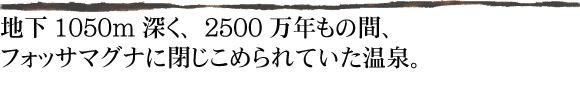 地下1050m深く、2500万年もの間、フォッサマグナに閉じこめられていた温泉。